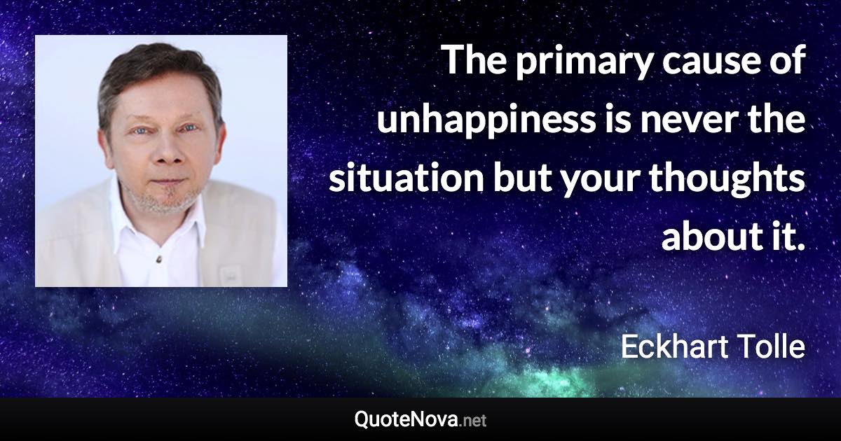 The primary cause of unhappiness is never the situation but your thoughts about it. - Eckhart Tolle quote