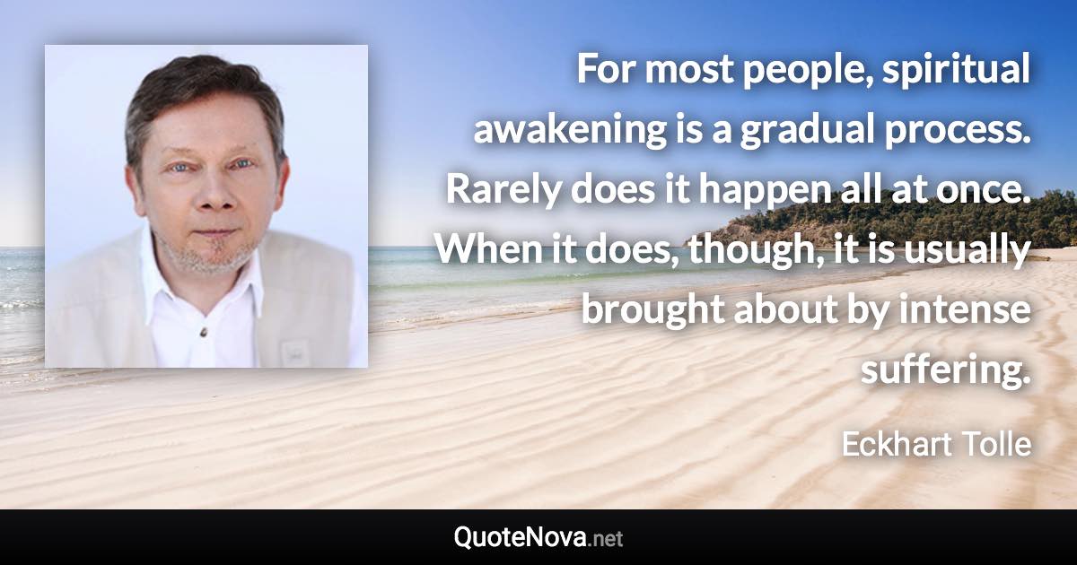 For most people, spiritual awakening is a gradual process. Rarely does it happen all at once. When it does, though, it is usually brought about by intense suffering. - Eckhart Tolle quote