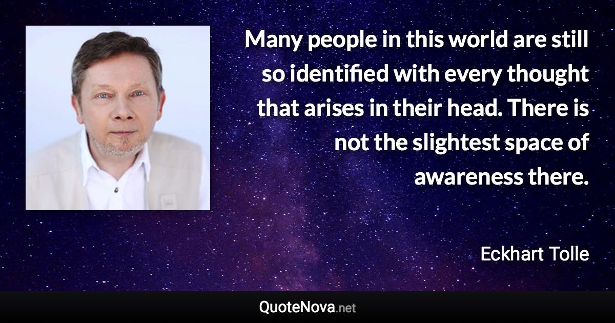 Many people in this world are still so identified with every thought that arises in their head. There is not the slightest space of awareness there. - Eckhart Tolle quote