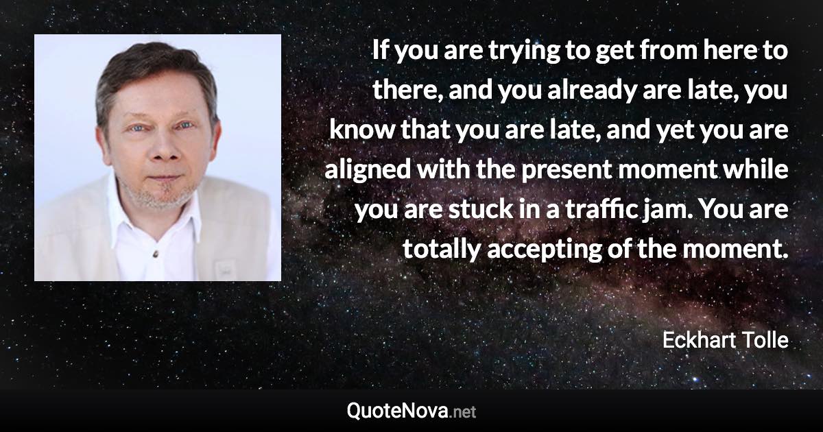 If you are trying to get from here to there, and you already are late, you know that you are late, and yet you are aligned with the present moment while you are stuck in a traffic jam. You are totally accepting of the moment. - Eckhart Tolle quote