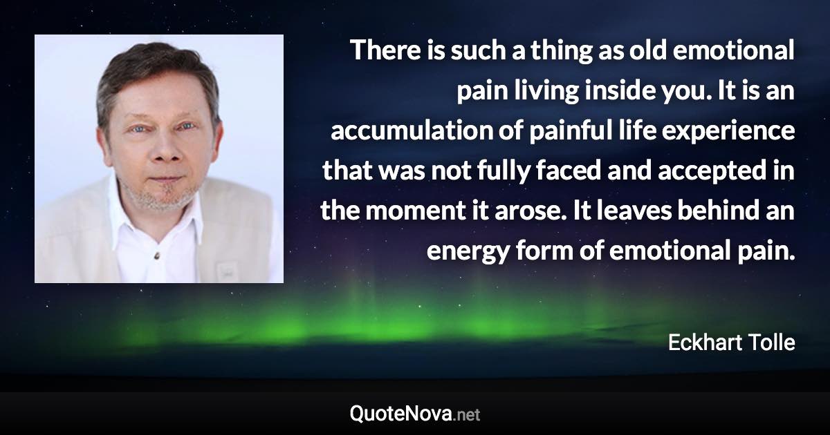 There is such a thing as old emotional pain living inside you. It is an accumulation of painful life experience that was not fully faced and accepted in the moment it arose. It leaves behind an energy form of emotional pain. - Eckhart Tolle quote