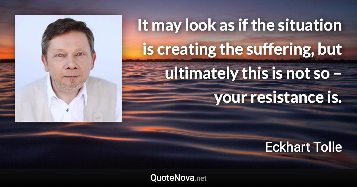 It may look as if the situation is creating the suffering, but ultimately this is not so – your resistance is. - Eckhart Tolle quote