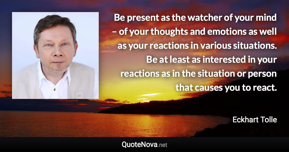 Be present as the watcher of your mind – of your thoughts and emotions as well as your reactions in various situations. Be at least as interested in your reactions as in the situation or person that causes you to react. - Eckhart Tolle quote