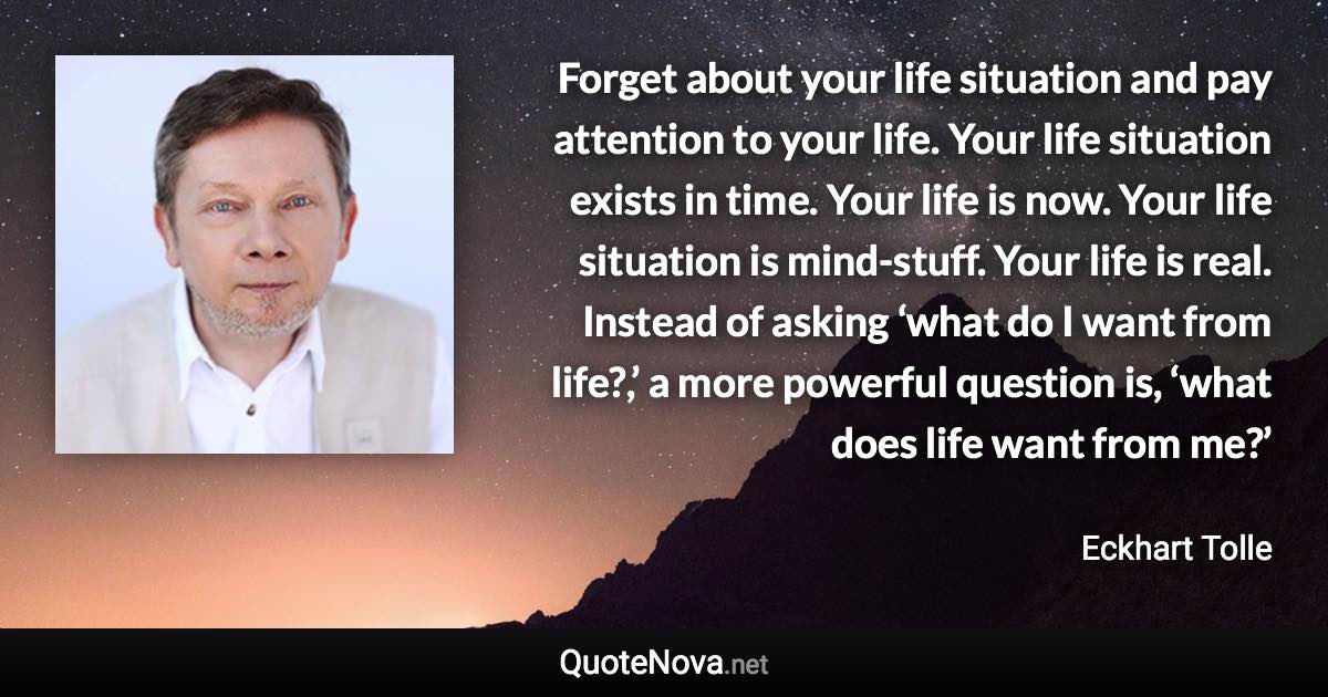 Forget about your life situation and pay attention to your life. Your life situation exists in time. Your life is now. Your life situation is mind-stuff. Your life is real. Instead of asking ‘what do I want from life?,’ a more powerful question is, ‘what does life want from me?’ - Eckhart Tolle quote