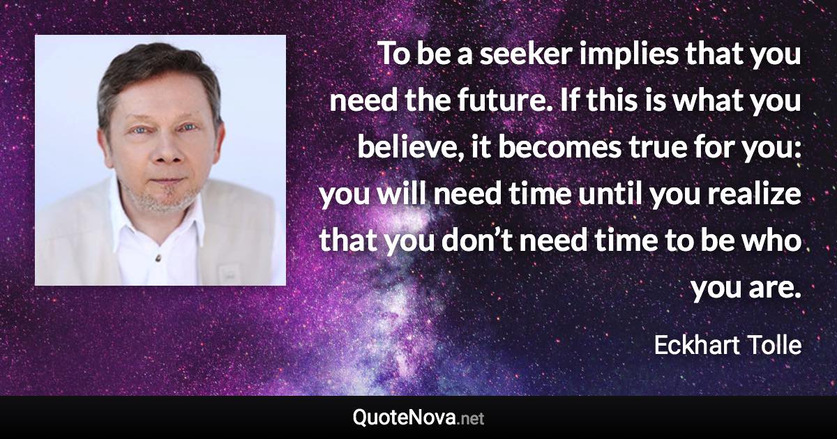 To be a seeker implies that you need the future. If this is what you believe, it becomes true for you: you will need time until you realize that you don’t need time to be who you are. - Eckhart Tolle quote