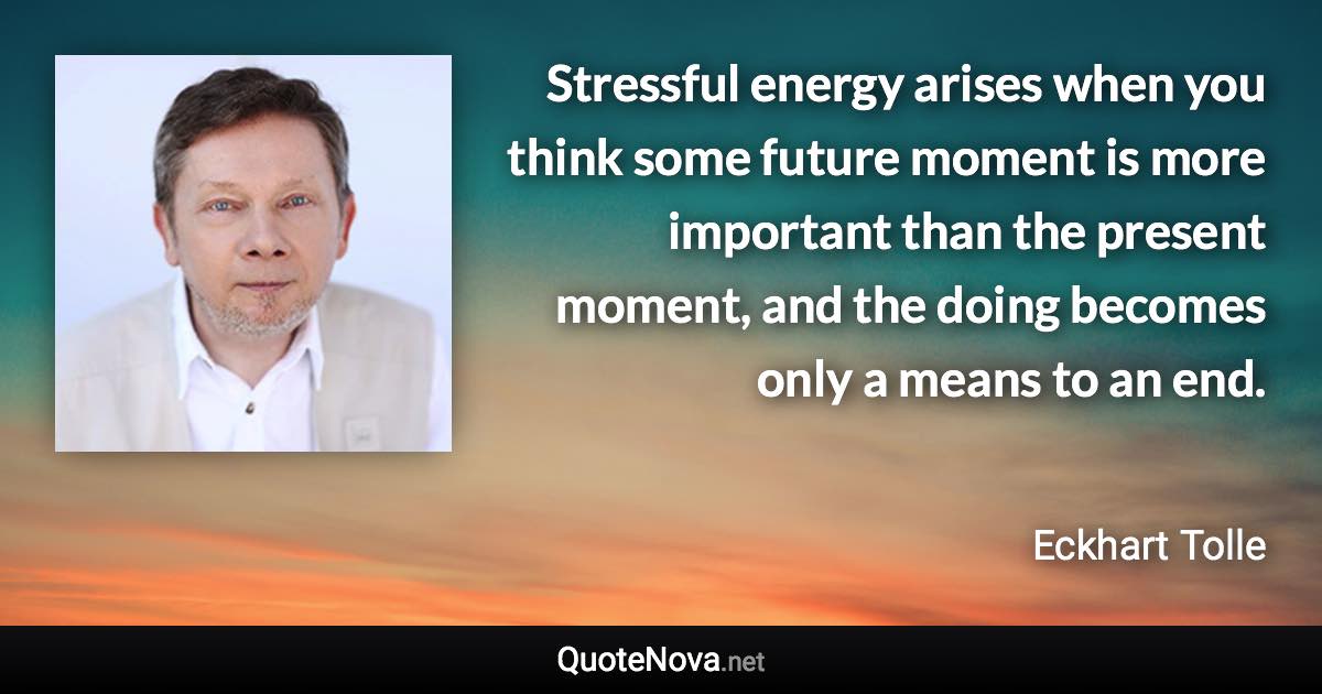 Stressful energy arises when you think some future moment is more important than the present moment, and the doing becomes only a means to an end. - Eckhart Tolle quote