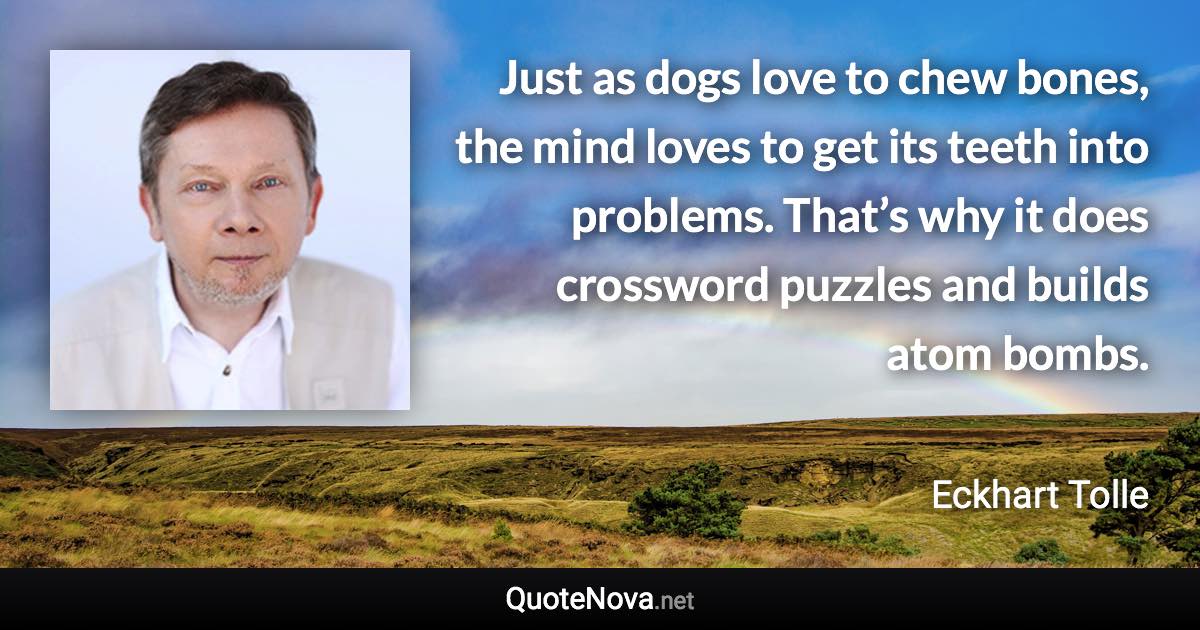 Just as dogs love to chew bones, the mind loves to get its teeth into problems. That’s why it does crossword puzzles and builds atom bombs. - Eckhart Tolle quote