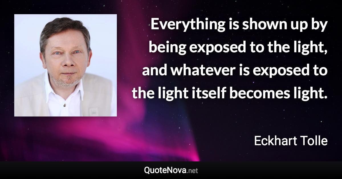 Everything is shown up by being exposed to the light, and whatever is exposed to the light itself becomes light. - Eckhart Tolle quote