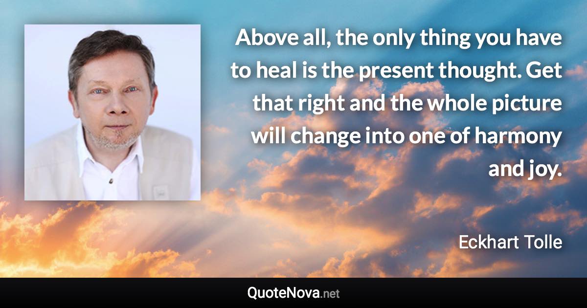 Above all, the only thing you have to heal is the present thought. Get that right and the whole picture will change into one of harmony and joy. - Eckhart Tolle quote