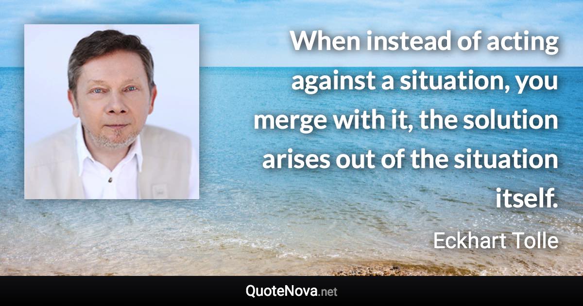 When instead of acting against a situation, you merge with it, the solution arises out of the situation itself. - Eckhart Tolle quote