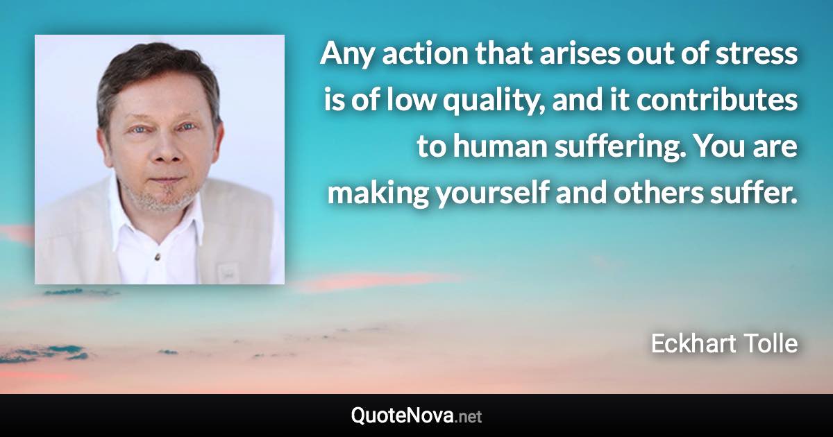 Any action that arises out of stress is of low quality, and it contributes to human suffering. You are making yourself and others suffer. - Eckhart Tolle quote