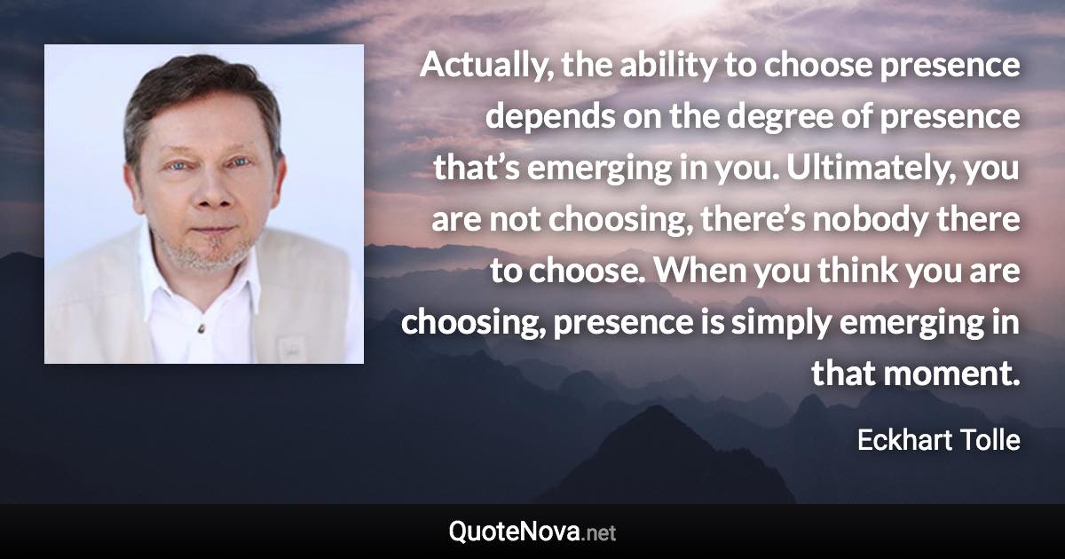 Actually, the ability to choose presence depends on the degree of presence that’s emerging in you. Ultimately, you are not choosing, there’s nobody there to choose. When you think you are choosing, presence is simply emerging in that moment. - Eckhart Tolle quote