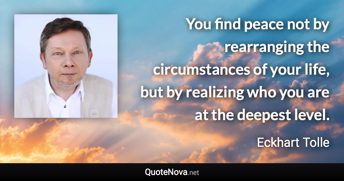 You find peace not by rearranging the circumstances of your life, but by realizing who you are at the deepest level. - Eckhart Tolle quote