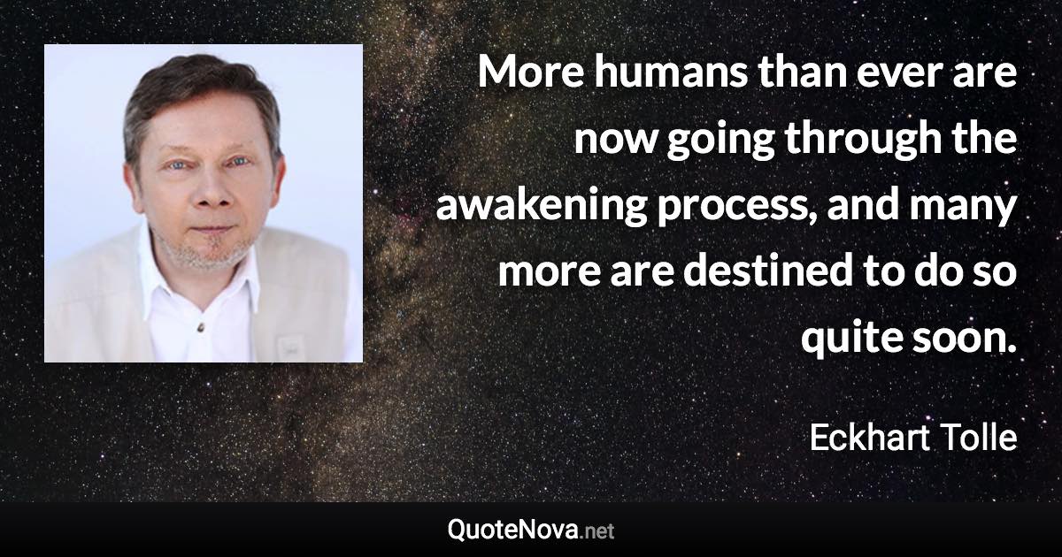 More humans than ever are now going through the awakening process, and many more are destined to do so quite soon. - Eckhart Tolle quote