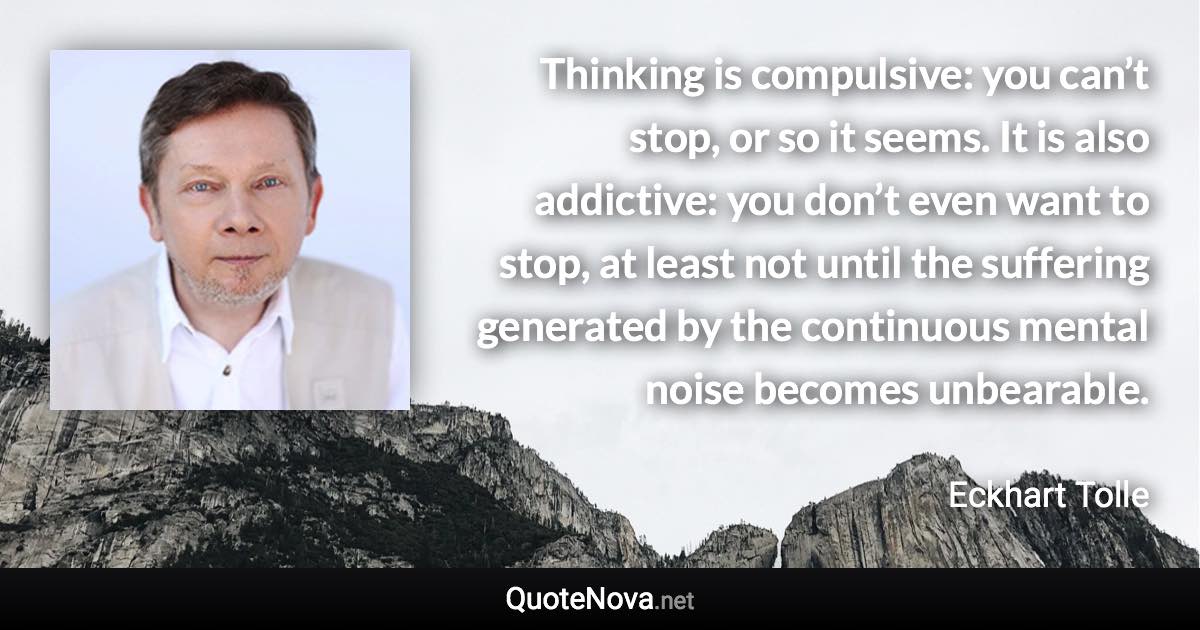 Thinking is compulsive: you can’t stop, or so it seems. It is also addictive: you don’t even want to stop, at least not until the suffering generated by the continuous mental noise becomes unbearable. - Eckhart Tolle quote