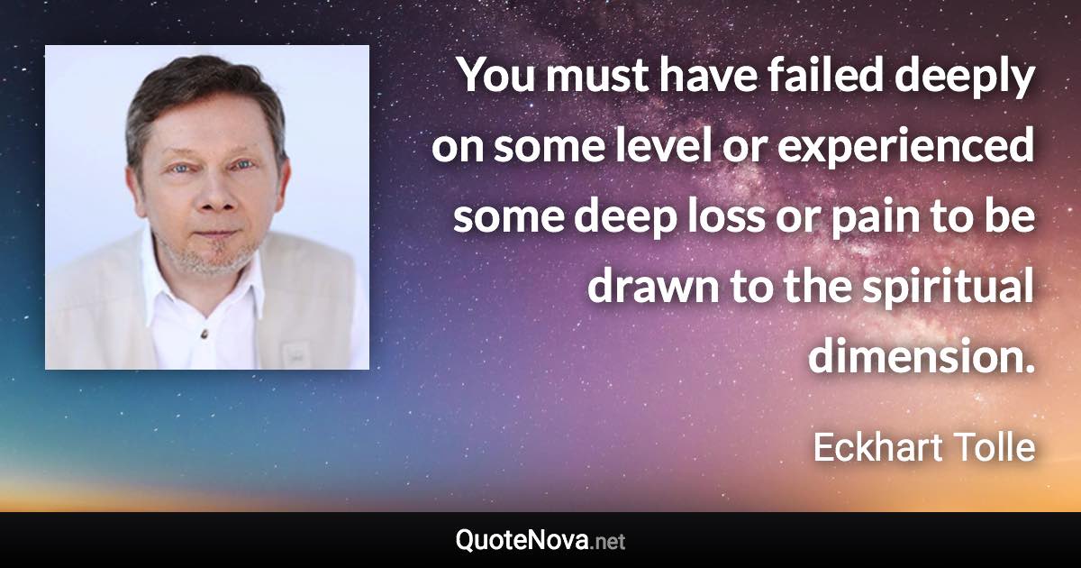 You must have failed deeply on some level or experienced some deep loss or pain to be drawn to the spiritual dimension. - Eckhart Tolle quote