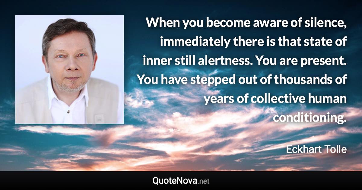 When you become aware of silence, immediately there is that state of inner still alertness. You are present. You have stepped out of thousands of years of collective human conditioning. - Eckhart Tolle quote