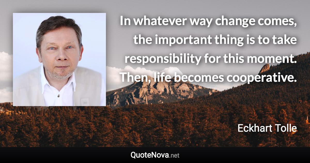 In whatever way change comes, the important thing is to take responsibility for this moment. Then, life becomes cooperative. - Eckhart Tolle quote