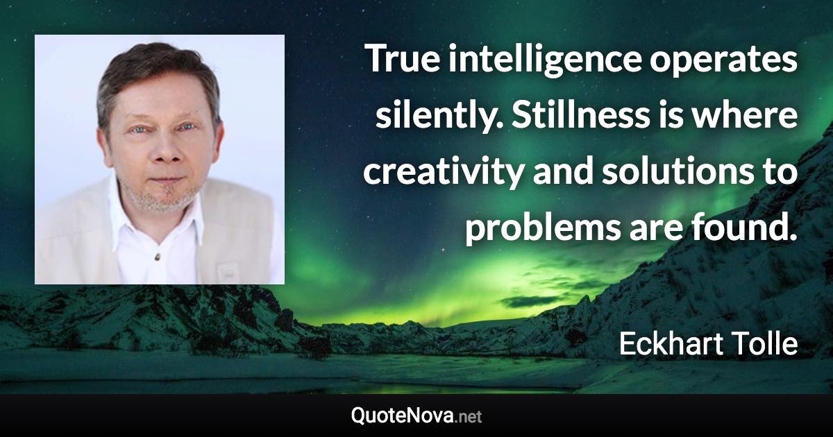 True intelligence operates silently. Stillness is where creativity and solutions to problems are found. - Eckhart Tolle quote