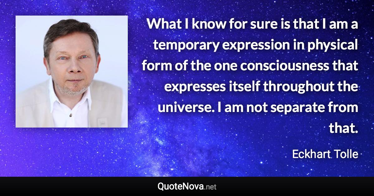 What I know for sure is that I am a temporary expression in physical form of the one consciousness that expresses itself throughout the universe. I am not separate from that. - Eckhart Tolle quote