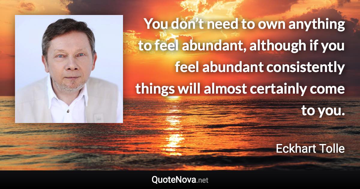 You don’t need to own anything to feel abundant, although if you feel abundant consistently things will almost certainly come to you. - Eckhart Tolle quote