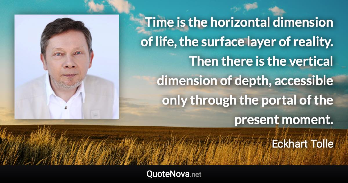 Time is the horizontal dimension of life, the surface layer of reality. Then there is the vertical dimension of depth, accessible only through the portal of the present moment. - Eckhart Tolle quote