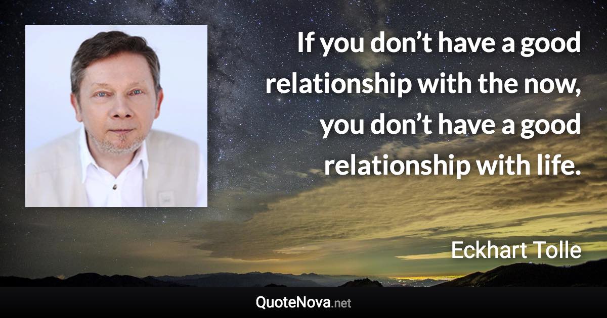 If you don’t have a good relationship with the now, you don’t have a good relationship with life. - Eckhart Tolle quote