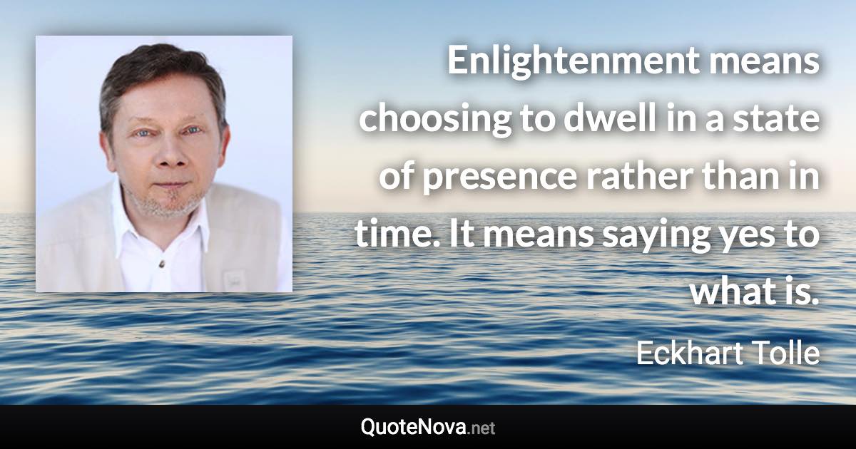 Enlightenment means choosing to dwell in a state of presence rather than in time. It means saying yes to what is. - Eckhart Tolle quote