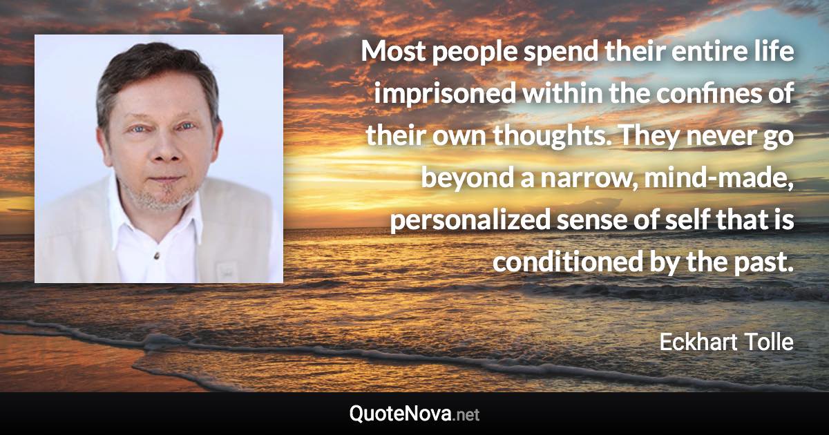 Most people spend their entire life imprisoned within the confines of their own thoughts. They never go beyond a narrow, mind-made, personalized sense of self that is conditioned by the past. - Eckhart Tolle quote