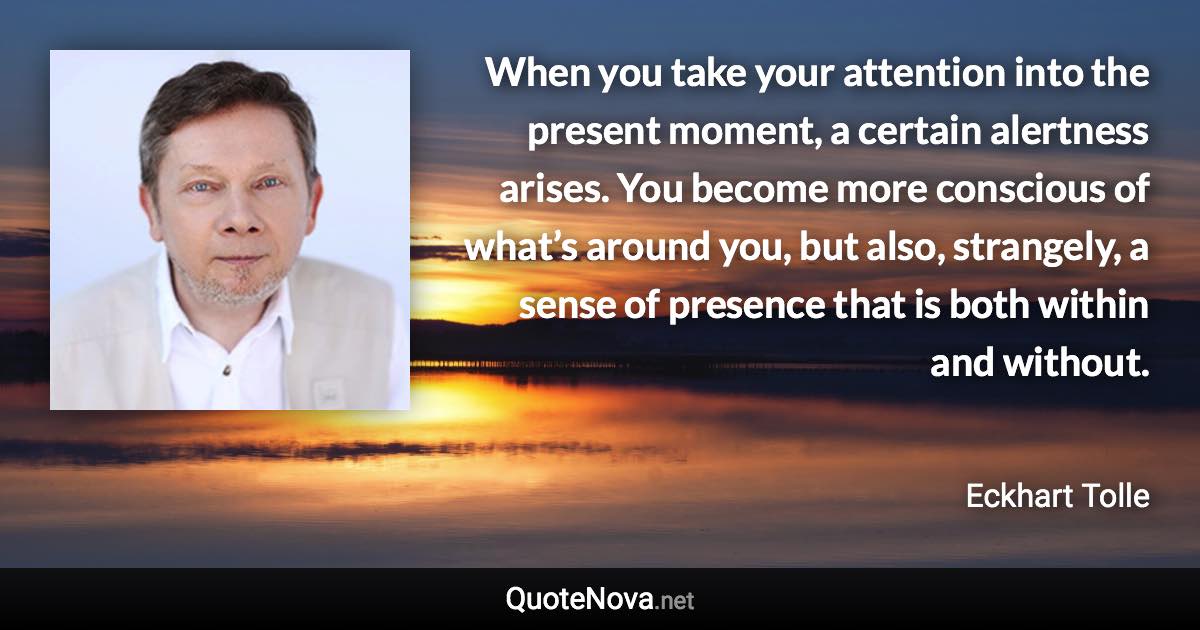 When you take your attention into the present moment, a certain alertness arises. You become more conscious of what’s around you, but also, strangely, a sense of presence that is both within and without. - Eckhart Tolle quote