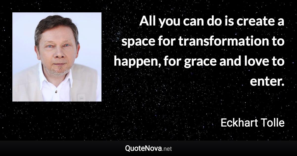 All you can do is create a space for transformation to happen, for grace and love to enter. - Eckhart Tolle quote