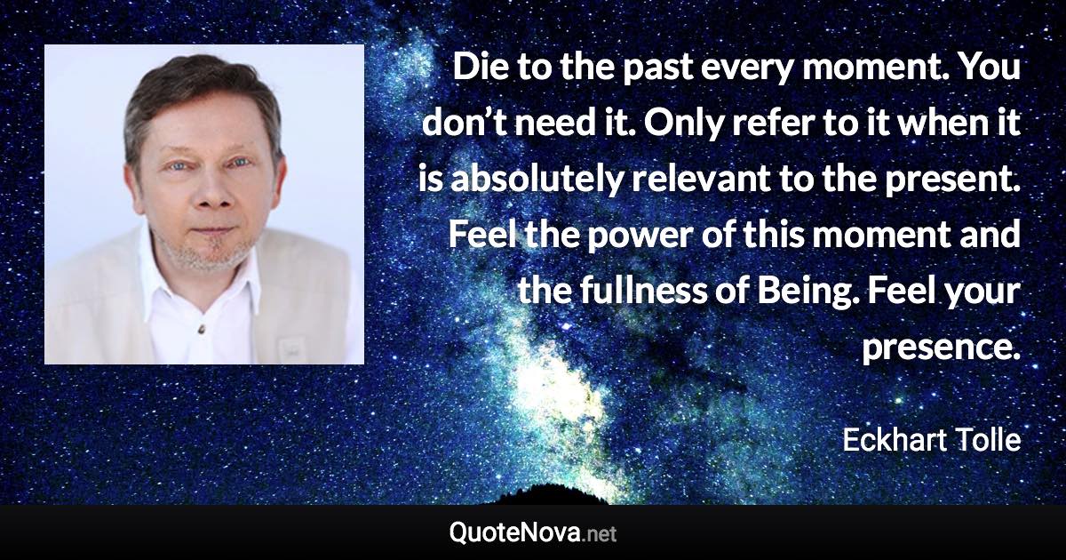 Die to the past every moment. You don’t need it. Only refer to it when it is absolutely relevant to the present. Feel the power of this moment and the fullness of Being. Feel your presence. - Eckhart Tolle quote