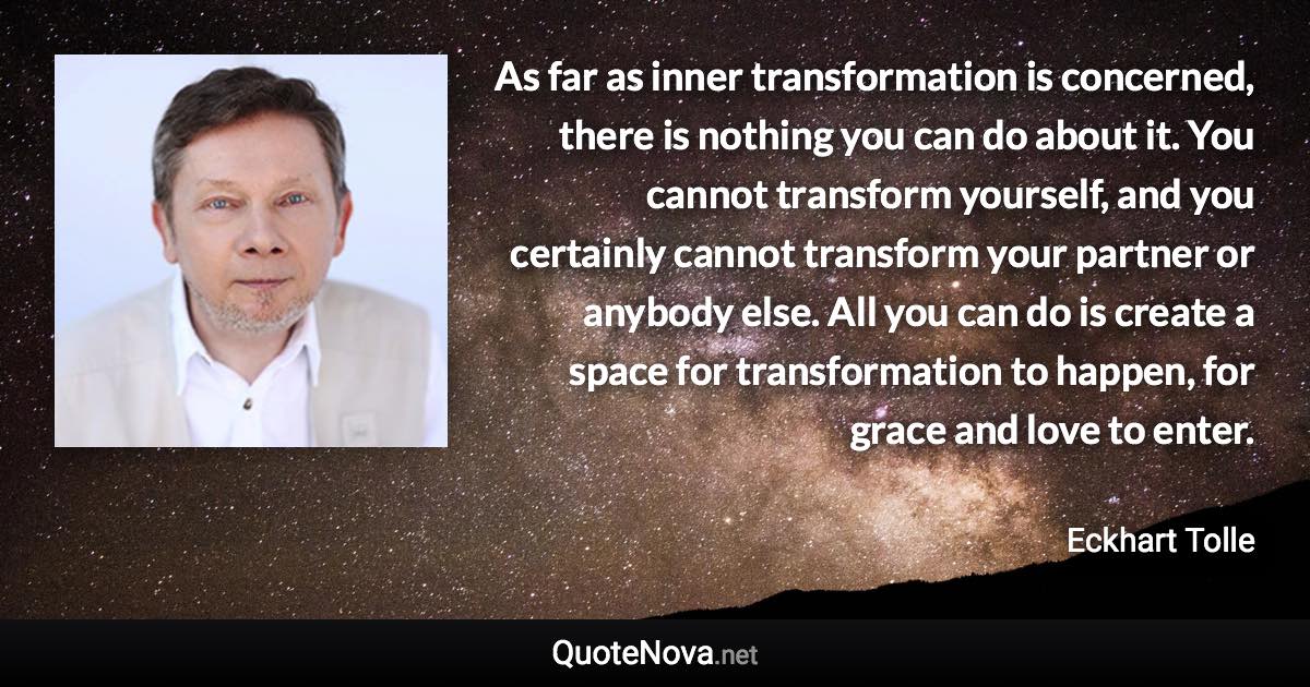 As far as inner transformation is concerned, there is nothing you can do about it. You cannot transform yourself, and you certainly cannot transform your partner or anybody else. All you can do is create a space for transformation to happen, for grace and love to enter. - Eckhart Tolle quote