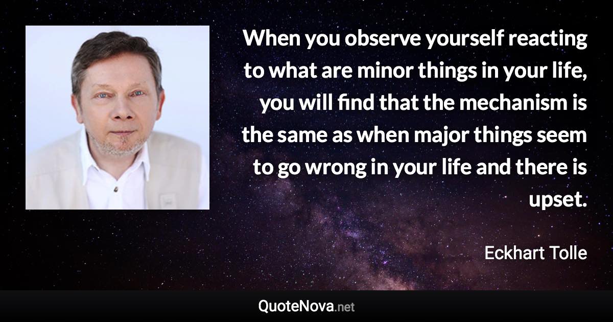 When you observe yourself reacting to what are minor things in your life, you will find that the mechanism is the same as when major things seem to go wrong in your life and there is upset. - Eckhart Tolle quote