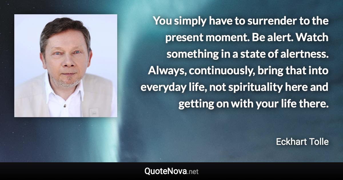 You simply have to surrender to the present moment. Be alert. Watch something in a state of alertness. Always, continuously, bring that into everyday life, not spirituality here and getting on with your life there. - Eckhart Tolle quote