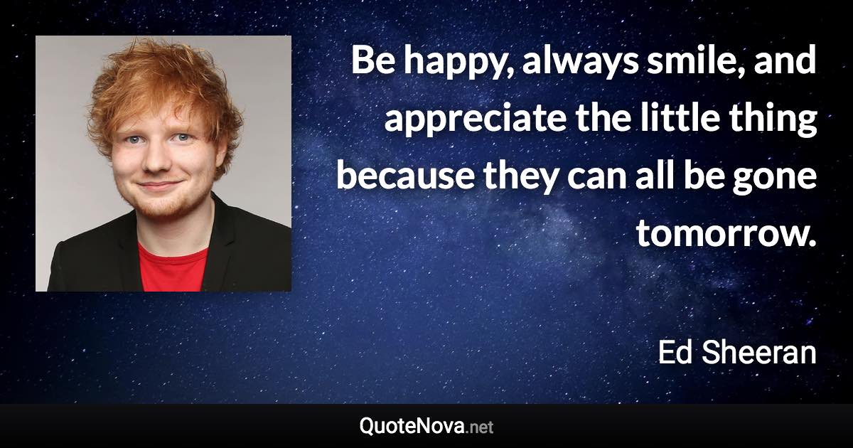 Be happy, always smile, and appreciate the little thing because they can all be gone tomorrow. - Ed Sheeran quote