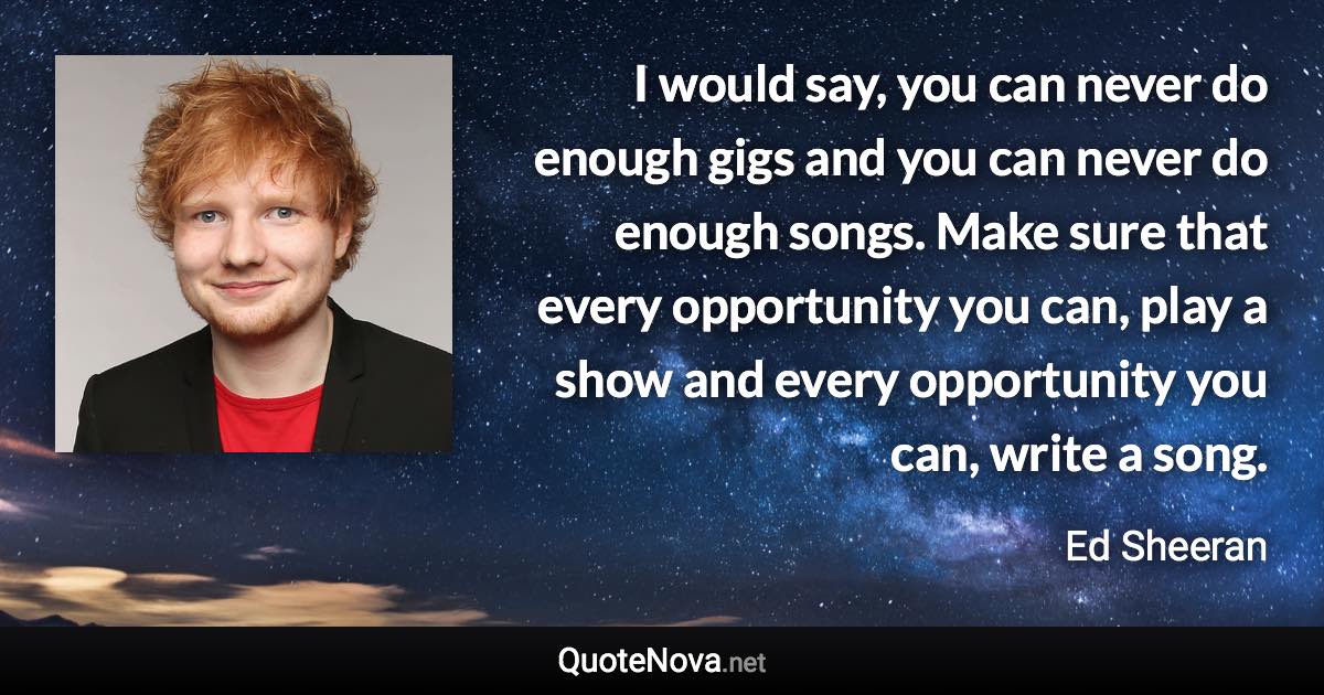 I would say, you can never do enough gigs and you can never do enough songs. Make sure that every opportunity you can, play a show and every opportunity you can, write a song. - Ed Sheeran quote