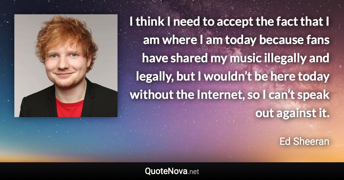 I think I need to accept the fact that I am where I am today because fans have shared my music illegally and legally, but I wouldn’t be here today without the Internet, so I can’t speak out against it. - Ed Sheeran quote