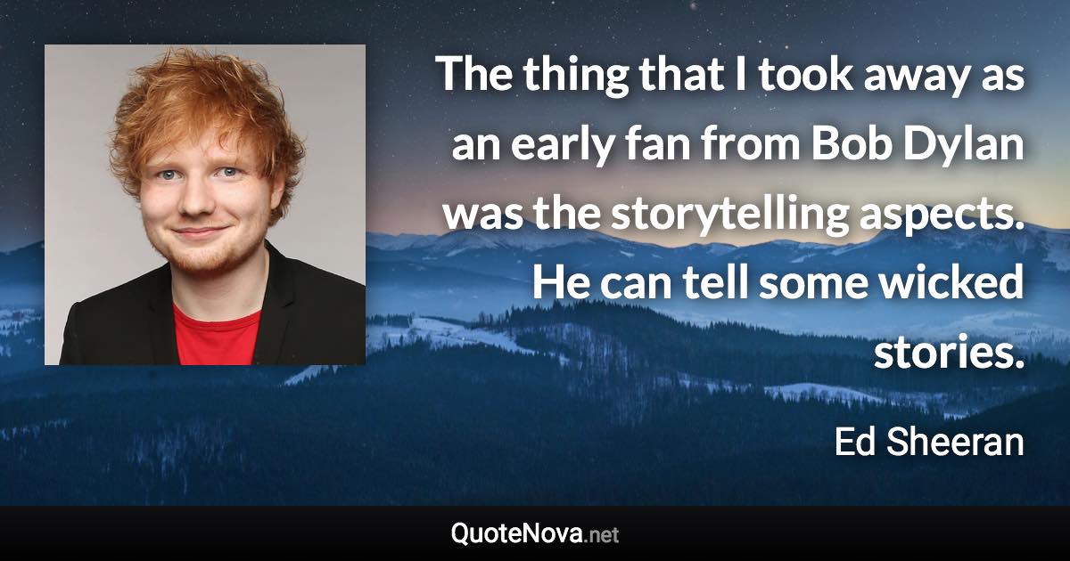 The thing that I took away as an early fan from Bob Dylan was the storytelling aspects. He can tell some wicked stories. - Ed Sheeran quote