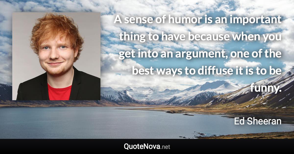 A sense of humor is an important thing to have because when you get into an argument, one of the best ways to diffuse it is to be funny. - Ed Sheeran quote