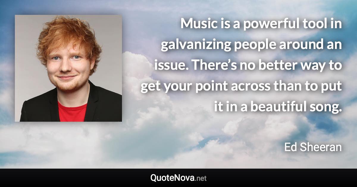 Music is a powerful tool in galvanizing people around an issue. There’s no better way to get your point across than to put it in a beautiful song. - Ed Sheeran quote