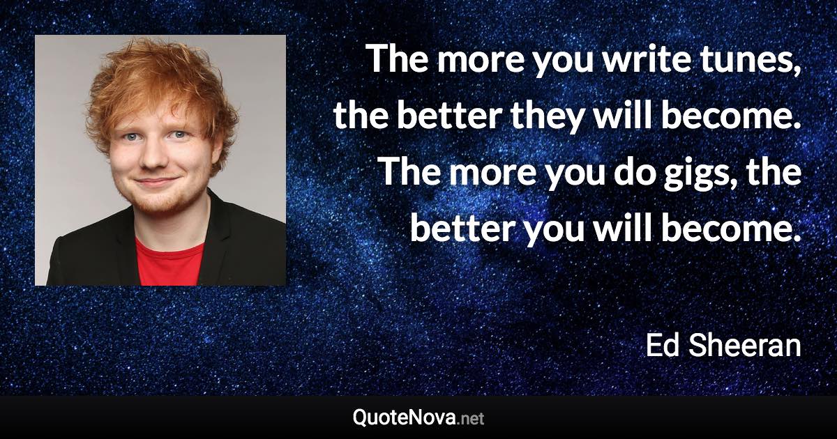 The more you write tunes, the better they will become. The more you do gigs, the better you will become. - Ed Sheeran quote