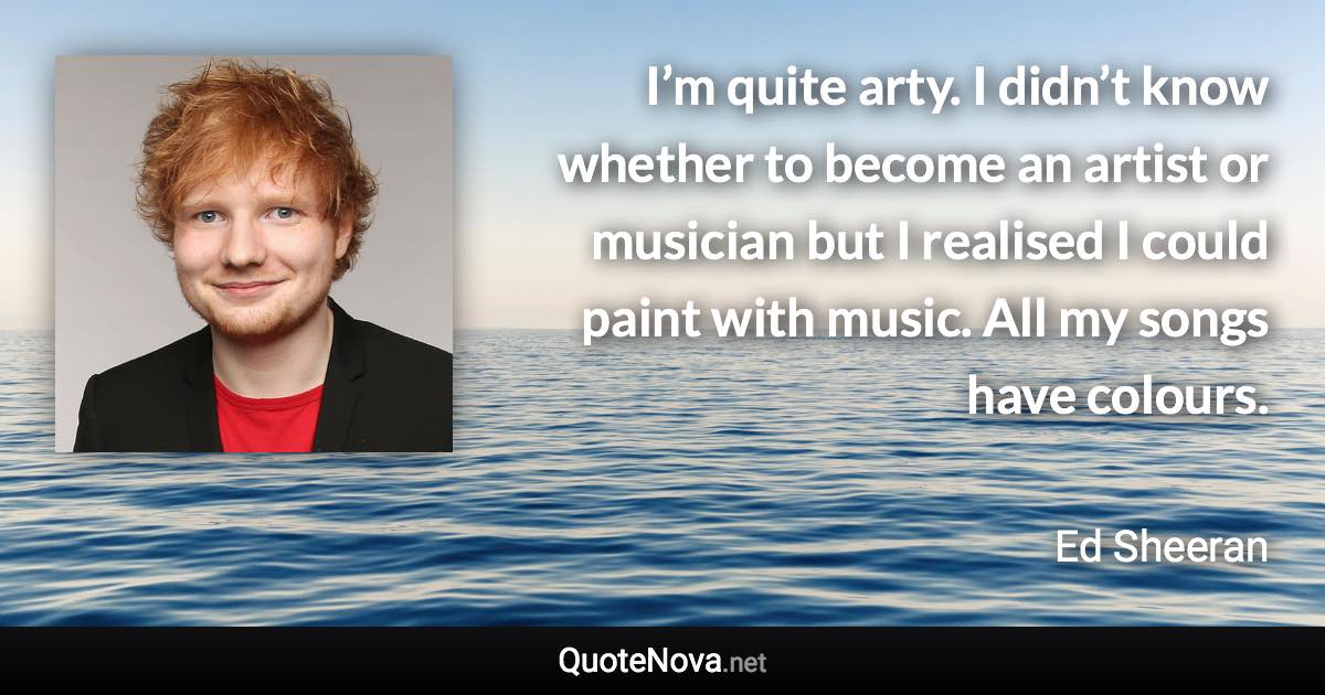 I’m quite arty. I didn’t know whether to become an artist or musician but I realised I could paint with music. All my songs have colours. - Ed Sheeran quote