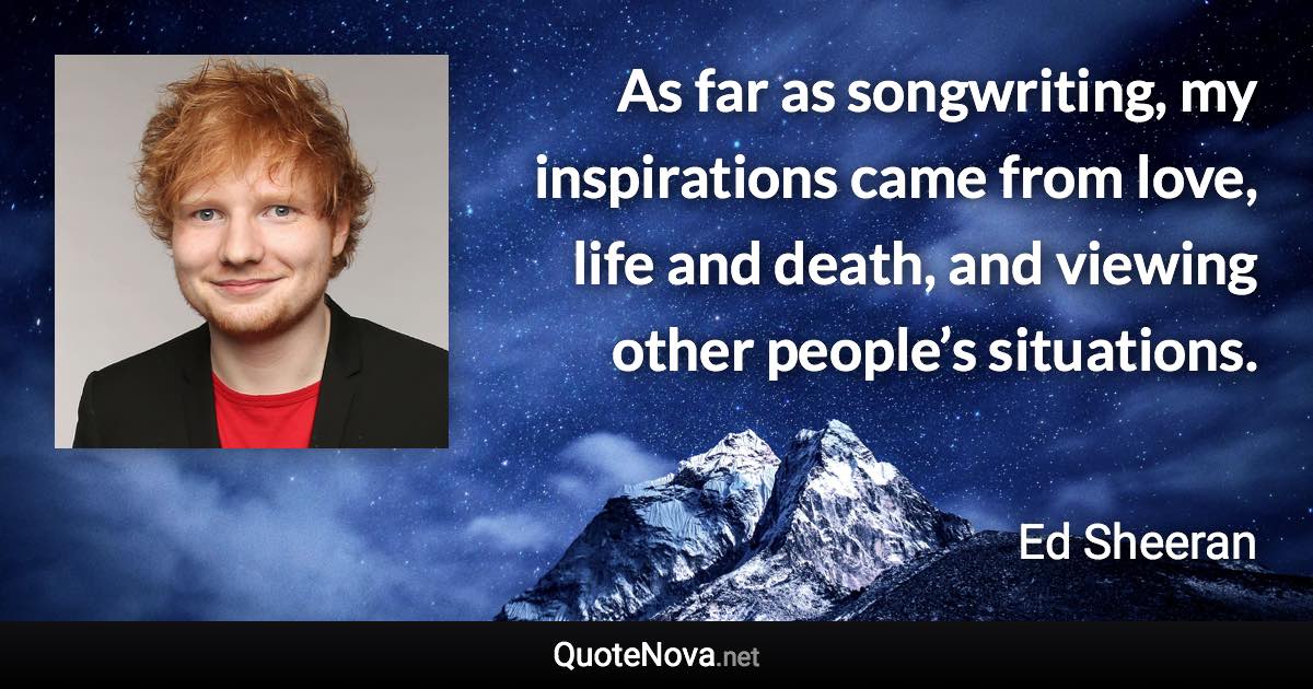 As far as songwriting, my inspirations came from love, life and death, and viewing other people’s situations. - Ed Sheeran quote