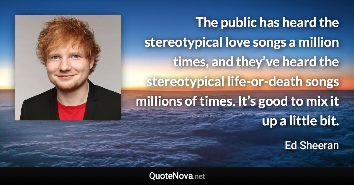 The public has heard the stereotypical love songs a million times, and they’ve heard the stereotypical life-or-death songs millions of times. It’s good to mix it up a little bit. - Ed Sheeran quote