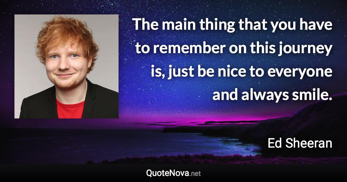 The main thing that you have to remember on this journey is, just be nice to everyone and always smile. - Ed Sheeran quote