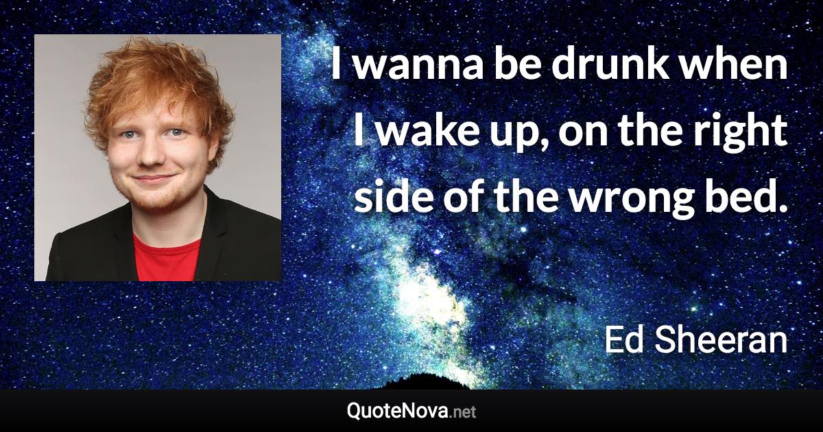 I wanna be drunk when I wake up, on the right side of the wrong bed. - Ed Sheeran quote