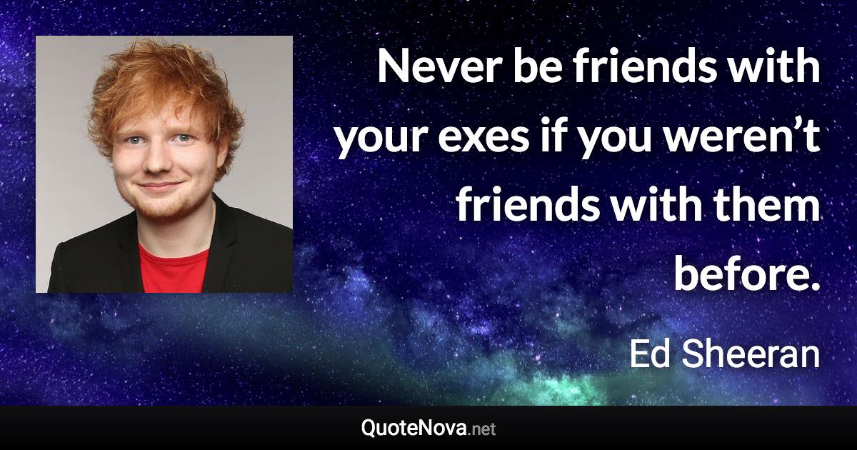Never be friends with your exes if you weren’t friends with them before. - Ed Sheeran quote