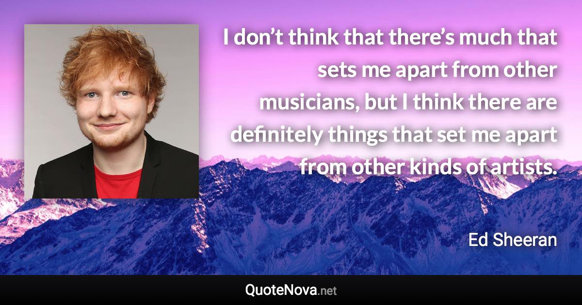 I don’t think that there’s much that sets me apart from other musicians, but I think there are definitely things that set me apart from other kinds of artists. - Ed Sheeran quote