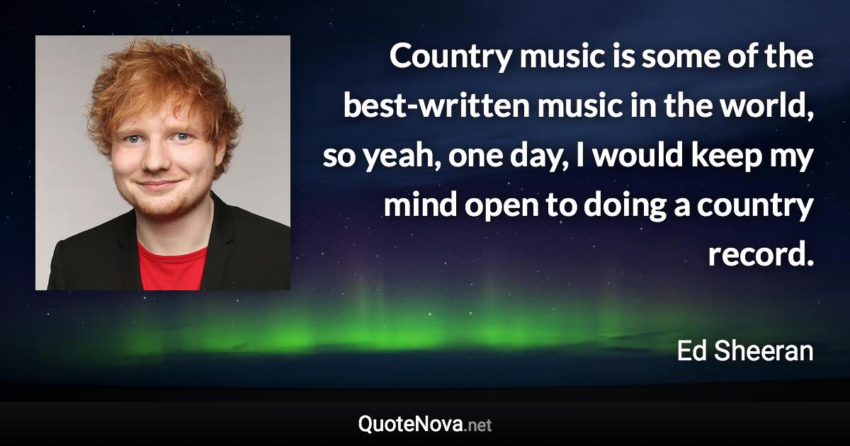 Country music is some of the best-written music in the world, so yeah, one day, I would keep my mind open to doing a country record. - Ed Sheeran quote